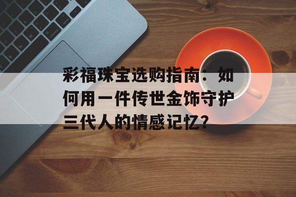 彩福珠宝选购指南：如何用一件传世金饰守护三代人的情感记忆？-第1张图片-