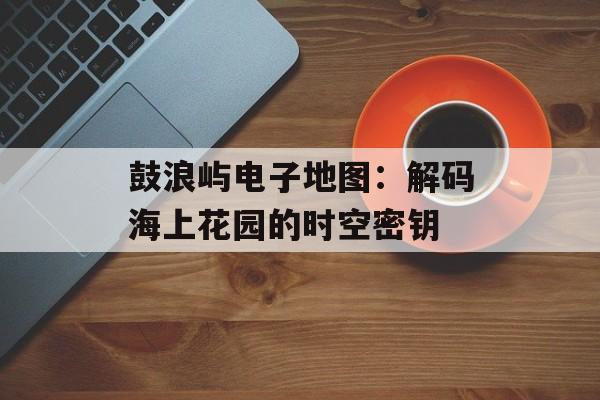 鼓浪屿电子地图:解码海上花园的时空密钥-第1张图片- 鼓浪屿电子地图:解码海上花园的时空密钥-第1张图片-