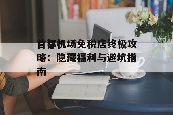 首都机场免税店终极攻略：隐藏福利与避坑指南-第1张图片-