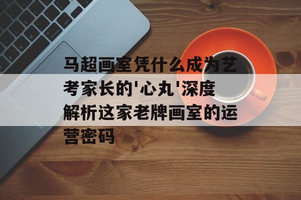 马超画室凭什么成为艺考家长的'心丸'深度解析这家老牌画室的运营密码-第1张图片-
