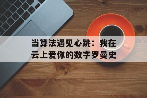 当算法遇见心跳：我在云上爱你的数字罗曼史-第1张图片-