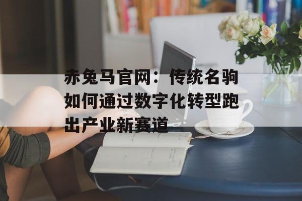赤兔马官网：传统名驹如何通过数字化转型跑出产业新赛道-第1张图片-