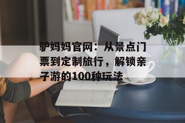 驴妈妈官网：从景点门票到定制旅行，解锁亲子游的100种玩法-第1张图片-