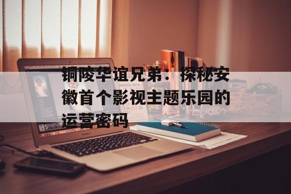 铜陵华谊兄弟：探秘安徽首个影视主题乐园的运营密码-第1张图片-