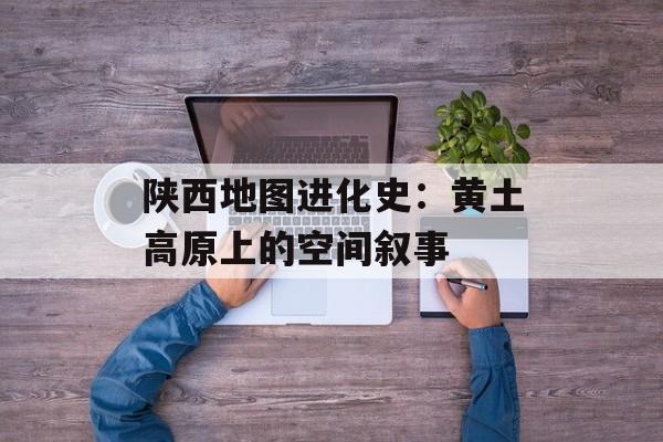 陕西地图进化史：黄土高原上的空间叙事-第1张图片-