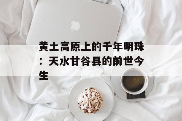 黄土高原上的千年明珠：天水甘谷县的前世今生-第1张图片-