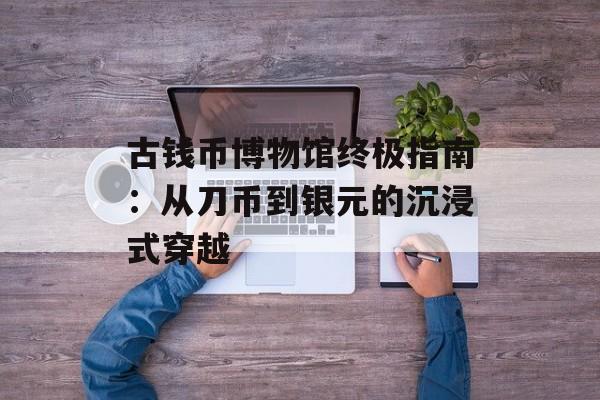 古钱币博物馆终极指南：从刀币到银元的沉浸式穿越-第1张图片-