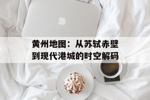 黄州地图：从苏轼赤壁到现代港城的时空解码-第1张图片-