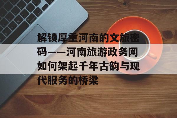 解锁厚重河南的文旅密码——河南旅游政务网如何架起千年古韵与现代服务的桥梁-第1张图片-