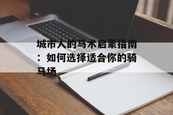 城市人的马术启蒙指南：如何选择适合你的骑马场-第1张图片-