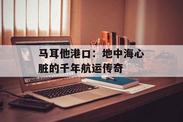 马耳他港口：地中海心脏的千年航运传奇-第1张图片-