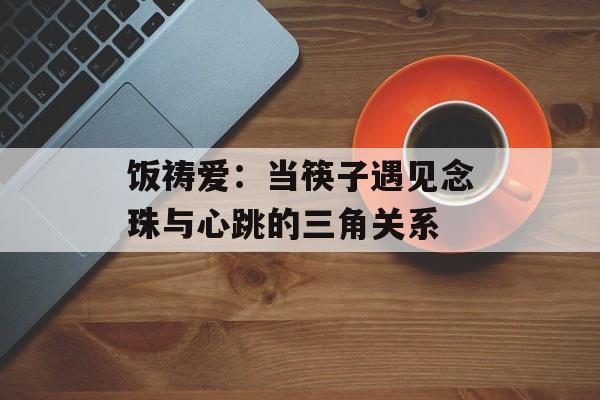 饭祷爱：当筷子遇见念珠与心跳的三角关系-第1张图片-