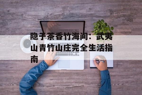 隐于茶香竹海间：武夷山青竹山庄完全生活指南-第1张图片-