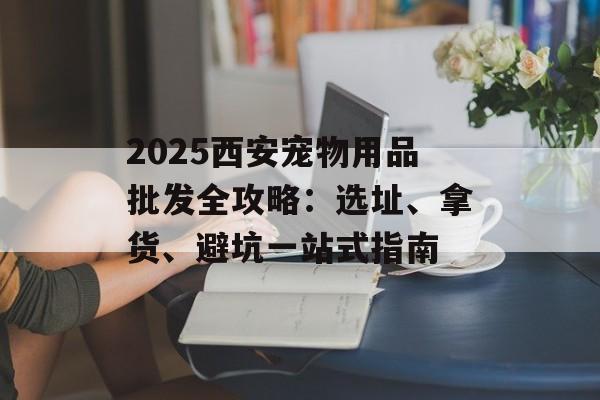 2025西安宠物用品批发全攻略：选址、拿货、避坑一站式指南-第1张图片-