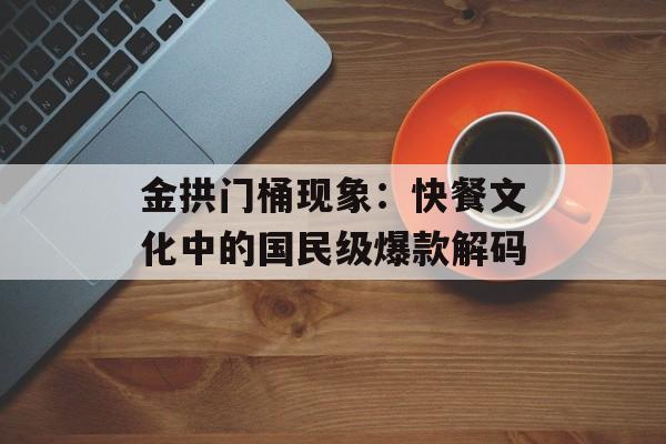 金拱门桶现象：快餐文化中的国民级爆款解码-第1张图片-