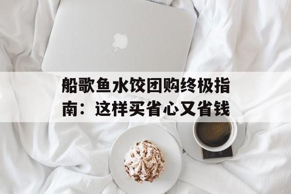 船歌鱼水饺团购终极指南：这样买省心又省钱-第1张图片-