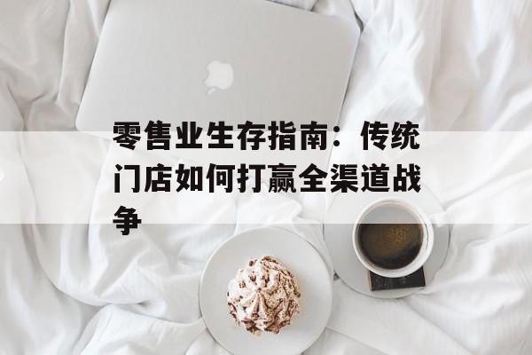 零售业生存指南：传统门店如何打赢全渠道战争-第1张图片-