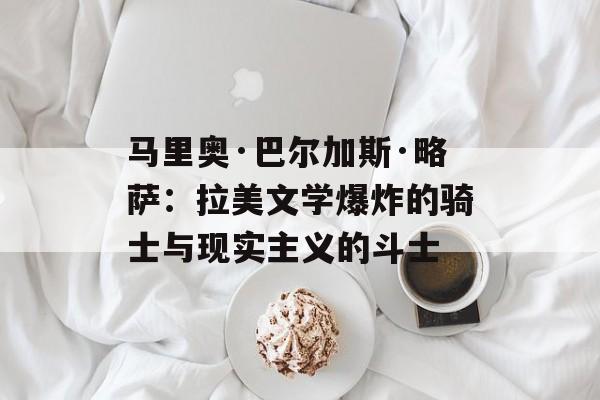 马里奥·巴尔加斯·略萨：拉美文学爆炸的骑士与现实主义的斗士-第1张图片-