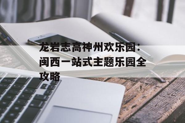 龙岩志高神州欢乐园：闽西一站式主题乐园全攻略-第1张图片-