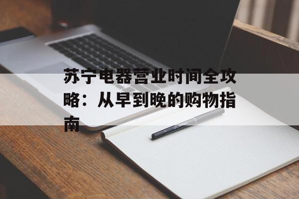 苏宁电器营业时间全攻略：从早到晚的购物指南-第1张图片-