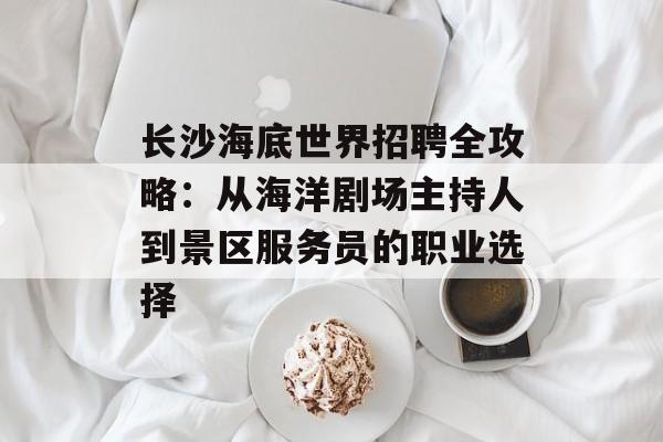 长沙海底世界招聘全攻略：从海洋剧场主持人到景区服务员的职业选择-第1张图片-