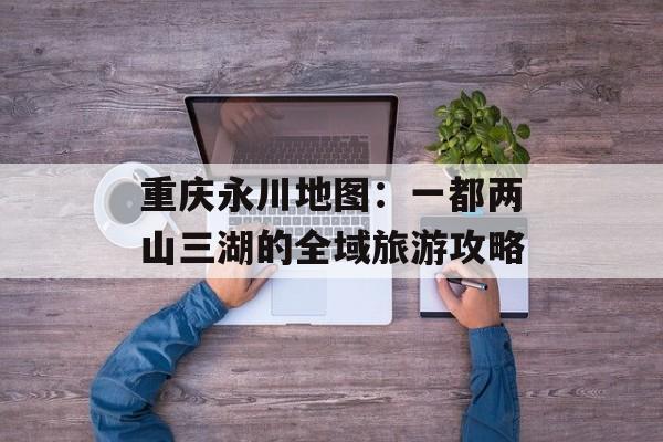 重庆永川地图：一都两山三湖的全域旅游攻略-第1张图片-