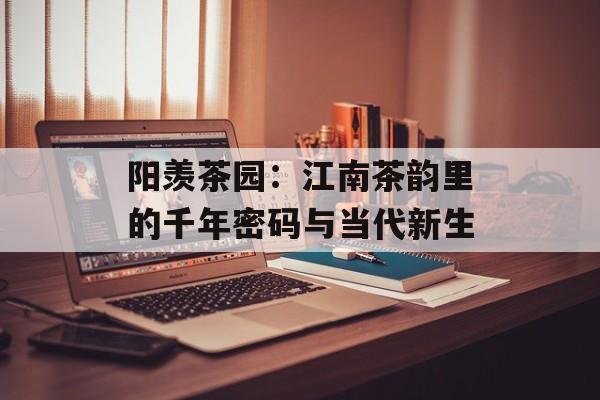 阳羡茶园：江南茶韵里的千年密码与当代新生-第1张图片-