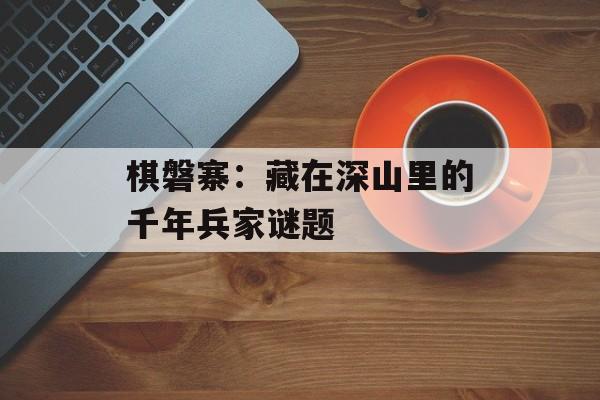 棋磐寨：藏在深山里的千年兵家谜题-第1张图片-
