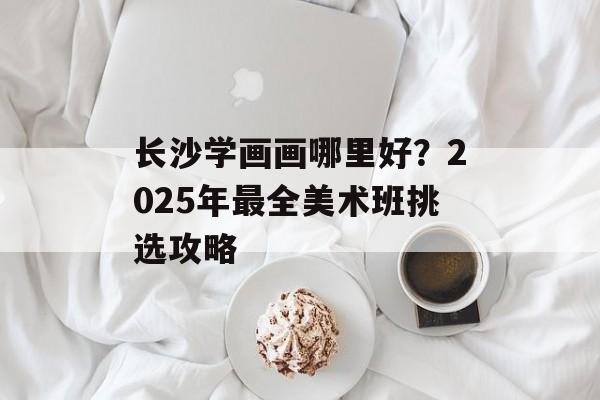 长沙学画画哪里好?2025年最全美术班挑选攻略-第1张图片- 长沙学画画哪里好?2025年最全美术班挑选攻略-第1张图片-