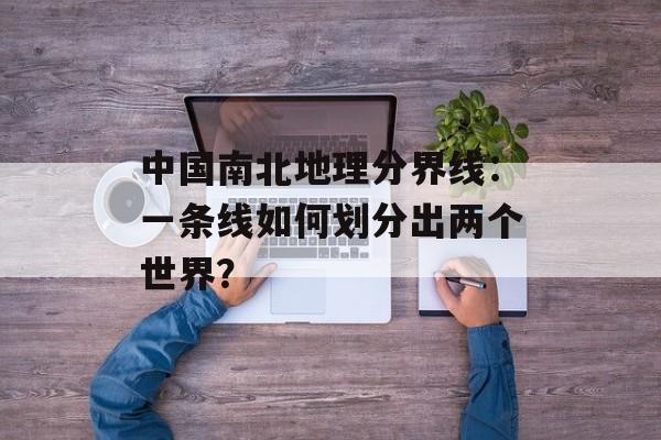 中国南北地理分界线：一条线如何划分出两个世界？-第1张图片-