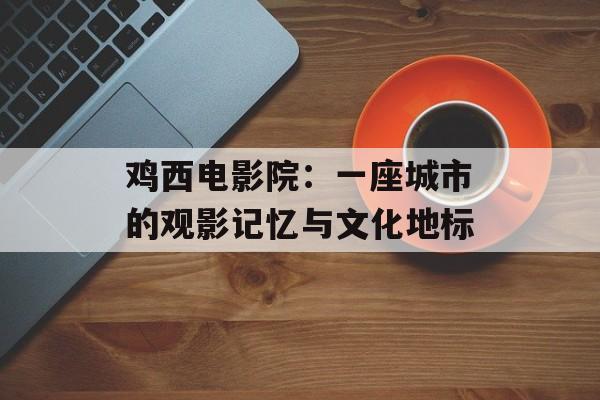 鸡西电影院：一座城市的观影记忆与文化地标-第1张图片-