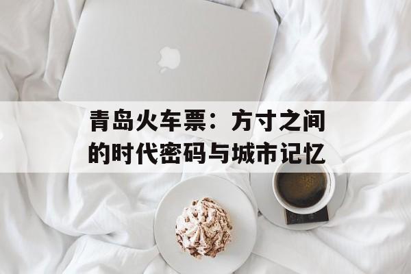 青岛火车票：方寸之间的时代密码与城市记忆-第1张图片-