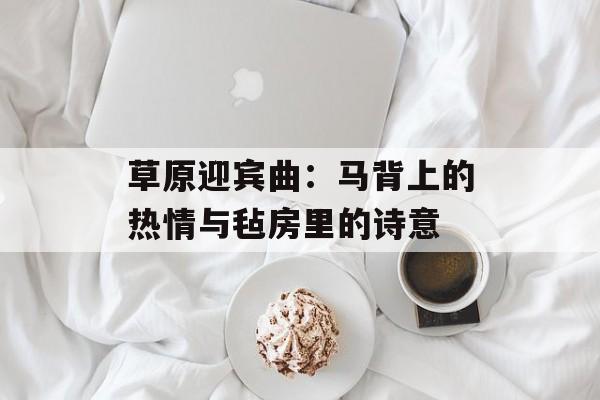 草原迎宾曲：马背上的热情与毡房里的诗意-第1张图片-