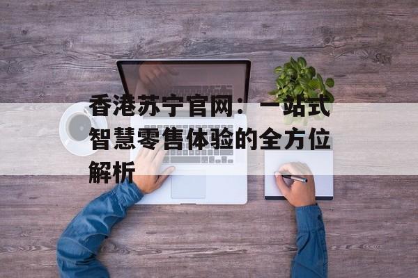香港苏宁官网：一站式智慧零售体验的全方位解析-第1张图片-
