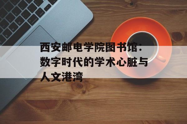 西安邮电学院图书馆：数字时代的学术心脏与人文港湾-第1张图片-