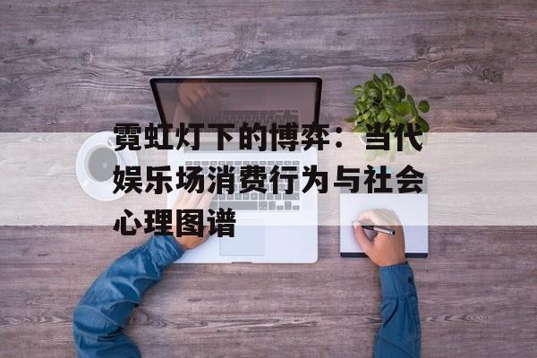 霓虹灯下的博弈:当代娱乐场消费行为与社会心理图谱-第1张图片- 霓虹灯下的博弈:当代娱乐场消费行为与社会心理图谱-第1张图片-