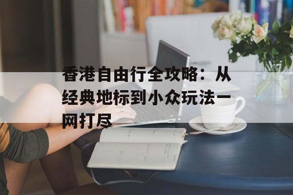香港自由行全攻略：从经典地标到小众玩法一网打尽-第1张图片-