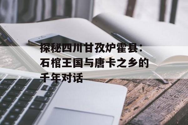 探秘四川甘孜炉霍县：石棺王国与唐卡之乡的千年对话-第1张图片-