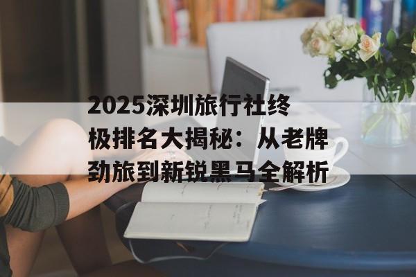 2025深圳旅行社终极排名大揭秘：从老牌劲旅到新锐黑马全解析-第1张图片-