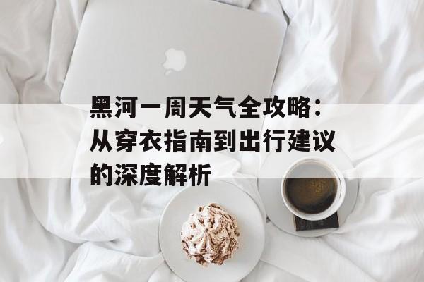黑河一周天气全攻略：从穿衣指南到出行建议的深度解析-第1张图片-