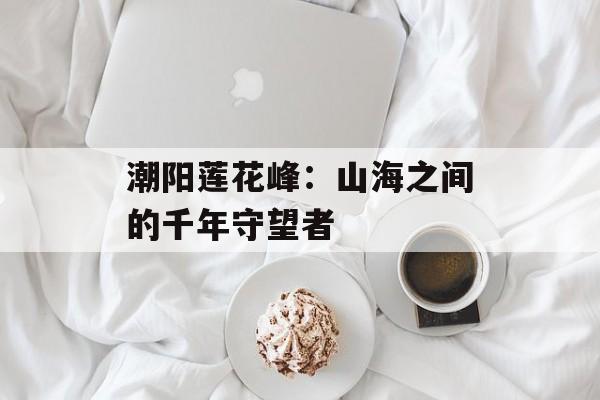 潮阳莲花峰：山海之间的千年守望者-第1张图片-