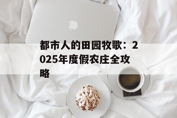 都市人的田园牧歌：2025年度假农庄全攻略-第1张图片-