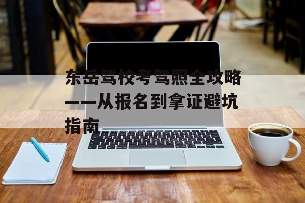 东岳驾校考驾照全攻略——从报名到拿证避坑指南-第1张图片-