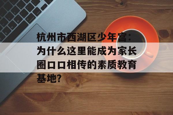 杭州市西湖区少年宫：为什么这里能成为家长圈口口相传的素质教育基地？-第1张图片-