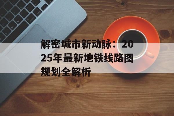 解密城市新动脉:2025年最新地铁线路图规划全解析-第1张图片- 解密城市新动脉:2025年最新地铁线路图规划全解析-第1张图片-
