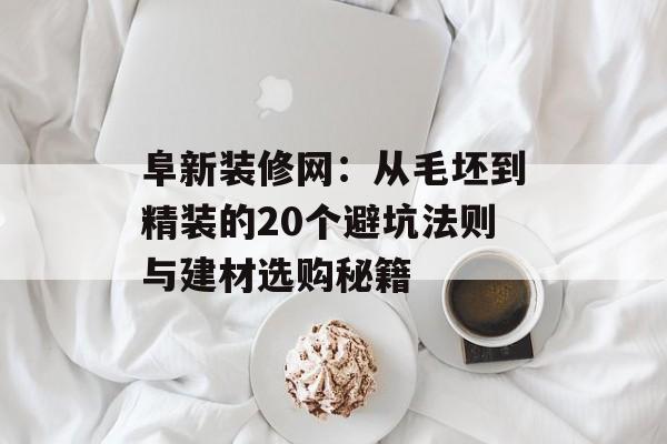阜新装修网：从毛坯到精装的20个避坑法则与建材选购秘籍-第1张图片-