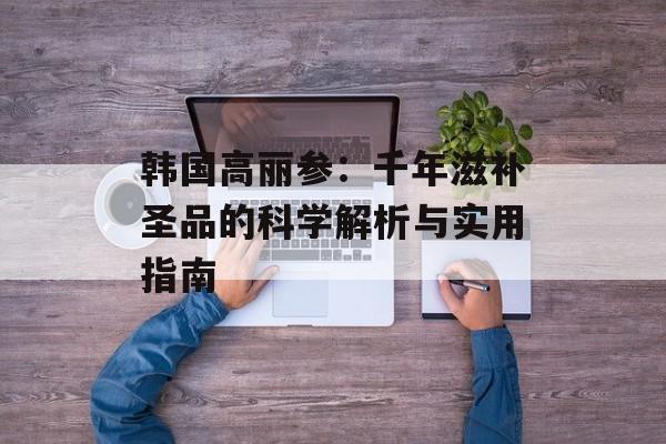 韩国高丽参：千年滋补圣品的科学解析与实用指南-第1张图片-
