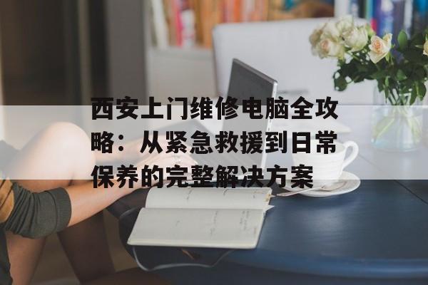 西安上门维修电脑全攻略：从紧急救援到日常保养的完整解决方案-第1张图片-