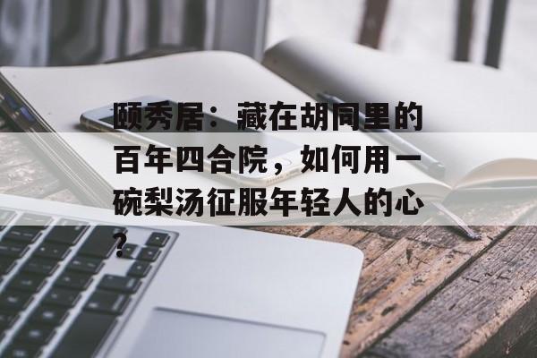 颐秀居：藏在胡同里的百年四合院，如何用一碗梨汤征服年轻人的心？-第1张图片-
