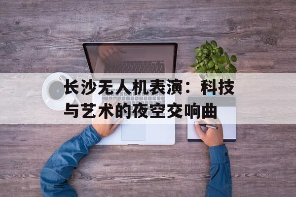 长沙无人机表演：科技与艺术的夜空交响曲-第1张图片-